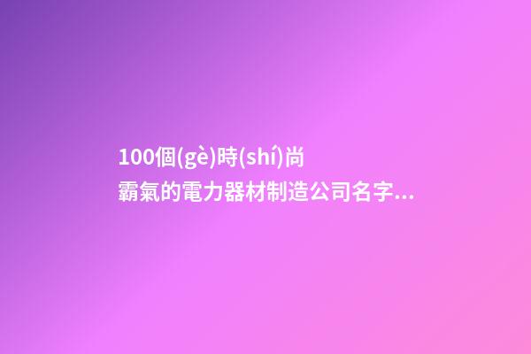 100個(gè)時(shí)尚霸氣的電力器材制造公司名字 參考這些吉名比較好